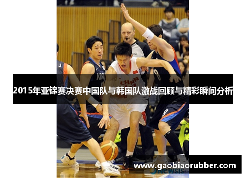 2015年亚锦赛决赛中国队与韩国队激战回顾与精彩瞬间分析