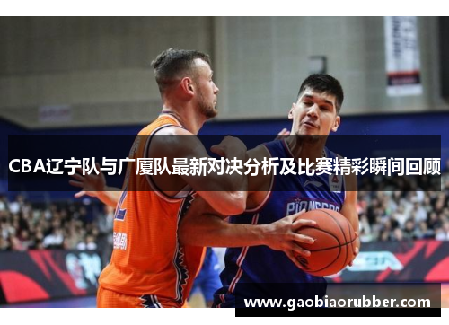 CBA辽宁队与广厦队最新对决分析及比赛精彩瞬间回顾
