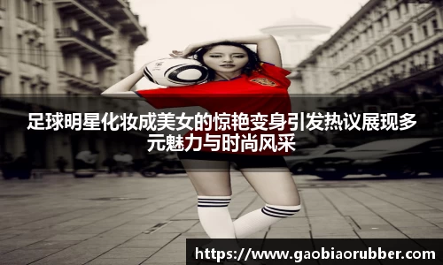 足球明星化妆成美女的惊艳变身引发热议展现多元魅力与时尚风采