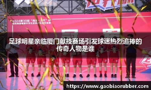 足球明星亲临厦门献技赛场引发球迷热烈追捧的传奇人物是谁